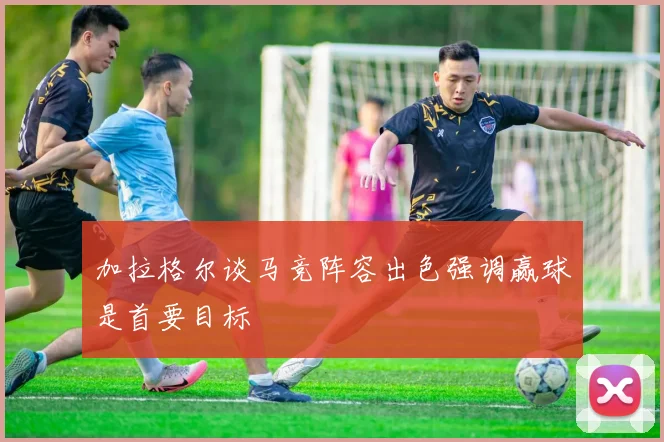 加拉格尔谈马竞阵容出色强调赢球是首要目标
