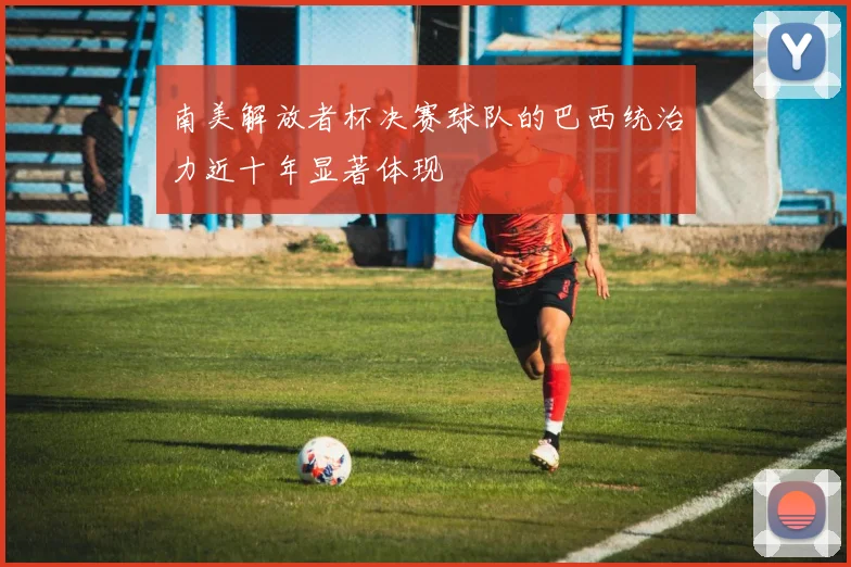 南美解放者杯决赛球队的巴西统治力近十年显著体现