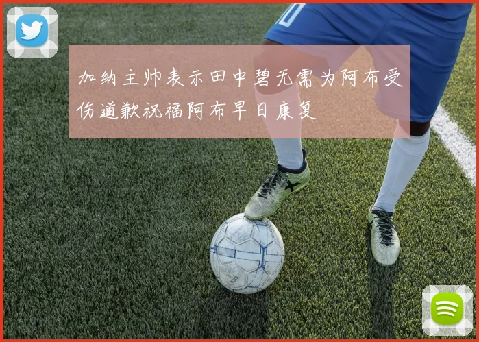 加纳主帅表示田中碧无需为阿布受伤道歉祝福阿布早日康复