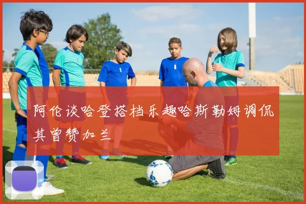 阿伦谈哈登搭档乐趣哈斯勒姆调侃其曾赞加兰