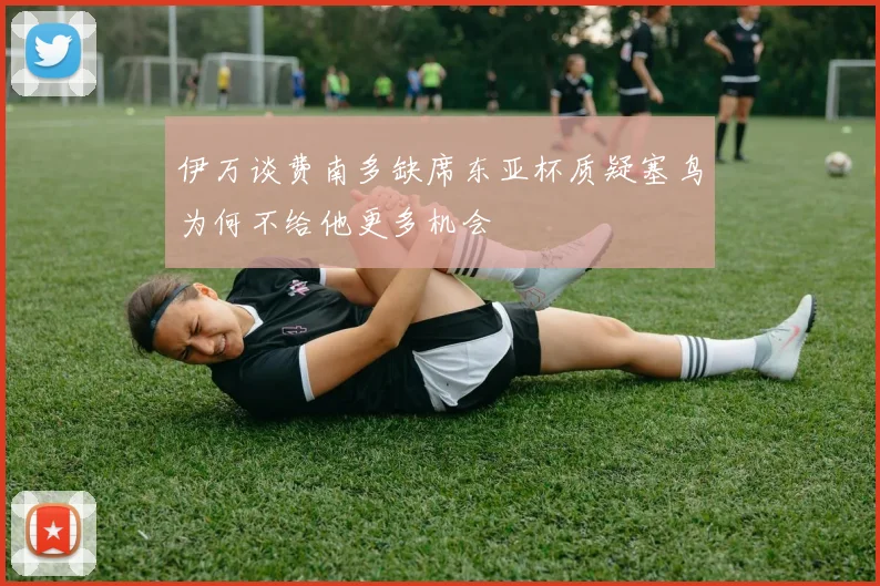 伊万谈费南多缺席东亚杯质疑塞鸟为何不给他更多机会