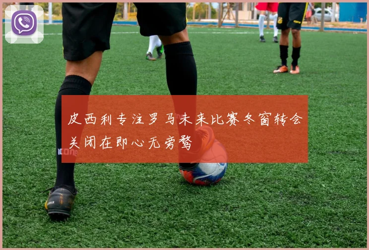皮西利专注罗马未来比赛冬窗转会关闭在即心无旁骛