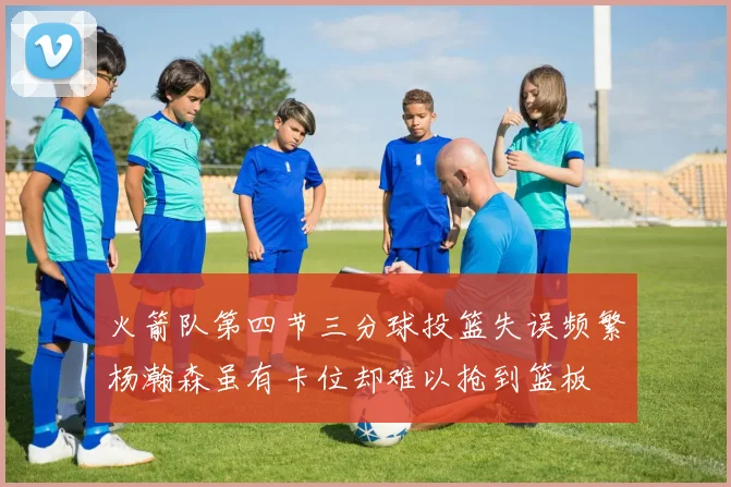 火箭队第四节三分球投篮失误频繁杨瀚森虽有卡位却难以抢到篮板