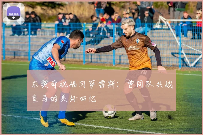东契奇祝福冈萨雷斯：曾同队共战皇马的美好回忆