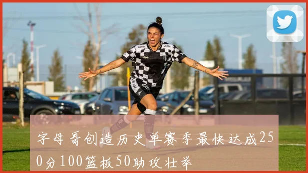 字母哥创造历史单赛季最快达成250分100篮板50助攻壮举