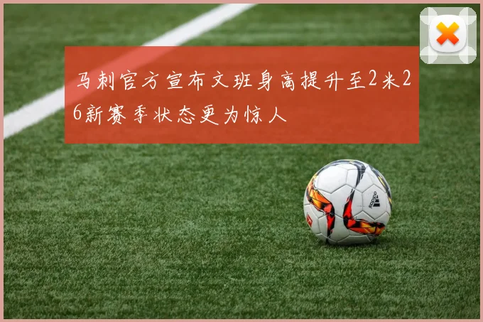 马刺官方宣布文班身高提升至2米26新赛季状态更为惊人