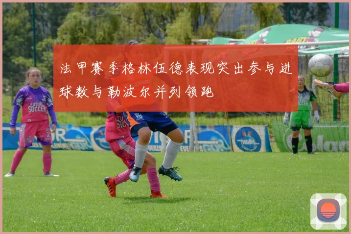 法甲赛季格林伍德表现突出参与进球数与勒波尔并列领跑