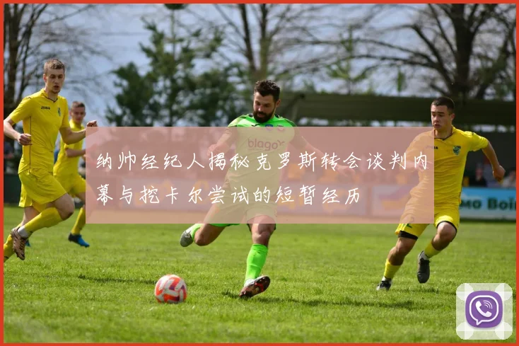 纳帅经纪人揭秘克罗斯转会谈判内幕与挖卡尔尝试的短暂经历