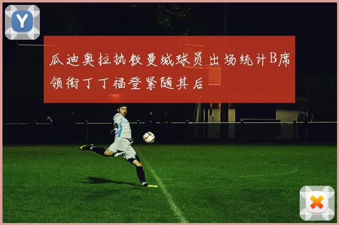 瓜迪奥拉执教曼城球员出场统计B席领衔丁丁福登紧随其后