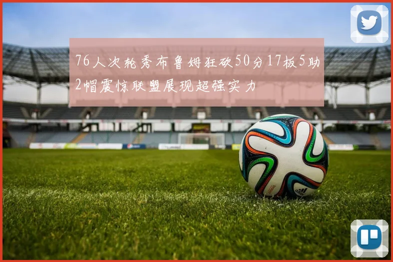 76人次轮秀布鲁姆狂砍50分17板5助2帽震惊联盟展现超强实力