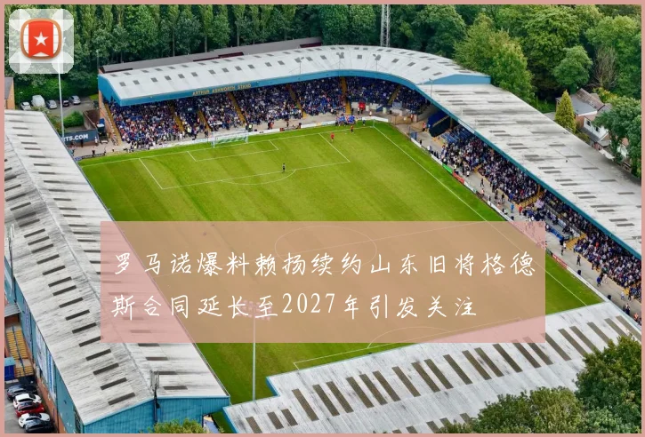 罗马诺爆料赖扬续约山东旧将格德斯合同延长至2027年引发关注