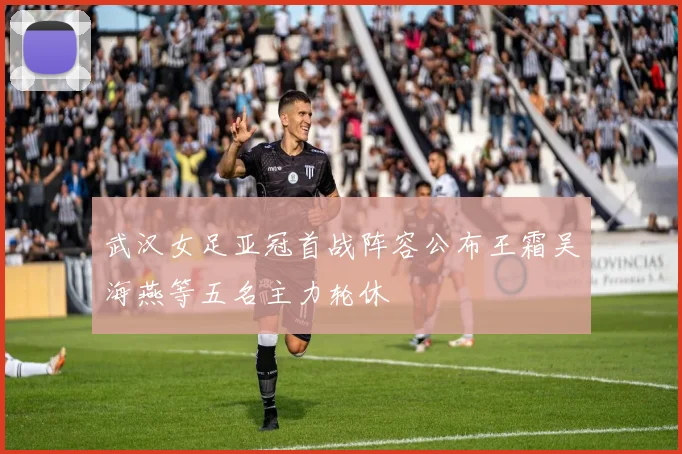 武汉女足亚冠首战阵容公布王霜吴海燕等五名主力轮休