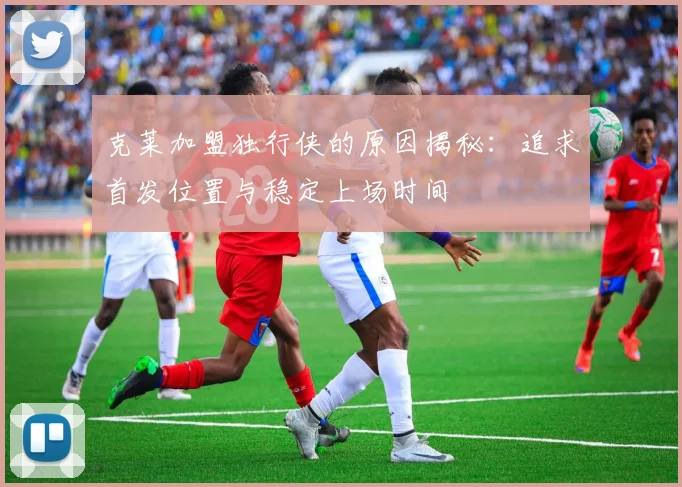 克莱加盟独行侠的原因揭秘：追求首发位置与稳定上场时间