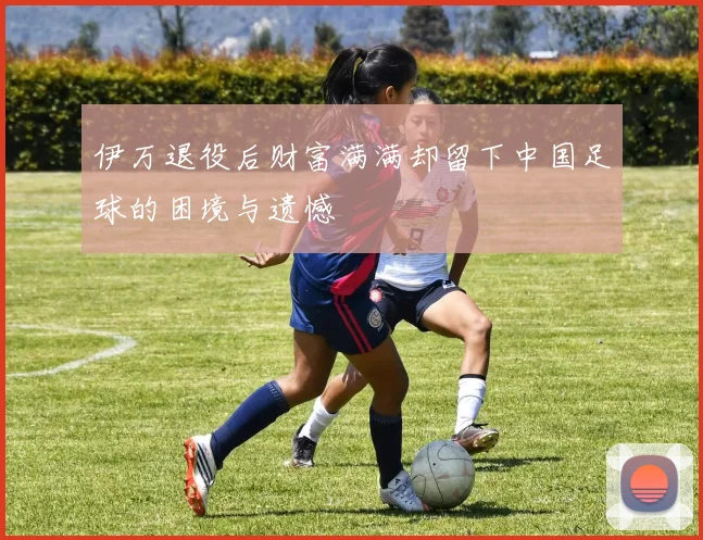 伊万退役后财富满满却留下中国足球的困境与遗憾