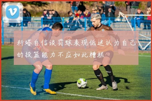 科塔自信谈罚球表现低迷认为自己的投篮能力不应如此糟糕