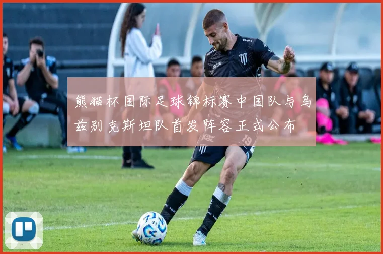 熊猫杯国际足球锦标赛中国队与乌兹别克斯坦队首发阵容正式公布