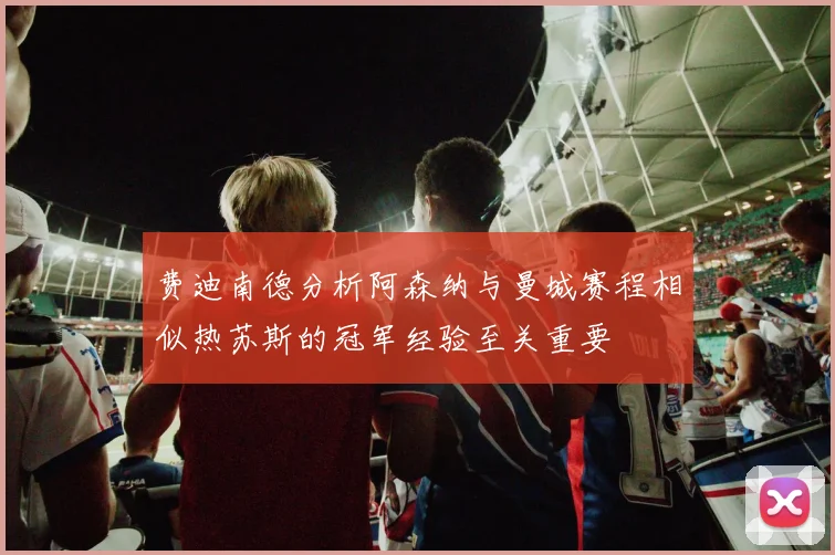 费迪南德分析阿森纳与曼城赛程相似热苏斯的冠军经验至关重要