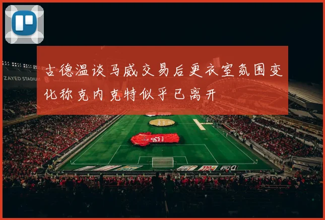 古德温谈马威交易后更衣室氛围变化称克内克特似乎已离开
