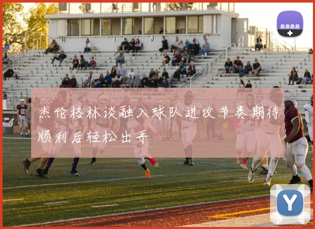 杰伦格林谈融入球队进攻节奏期待顺利后轻松出手