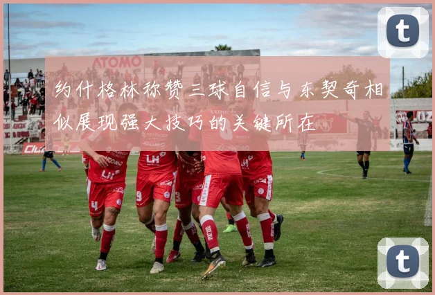 约什格林称赞三球自信与东契奇相似展现强大技巧的关键所在