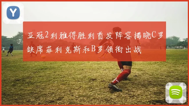 亚冠2利雅得胜利首发阵容揭晓C罗缺席菲利克斯和B罗领衔出战