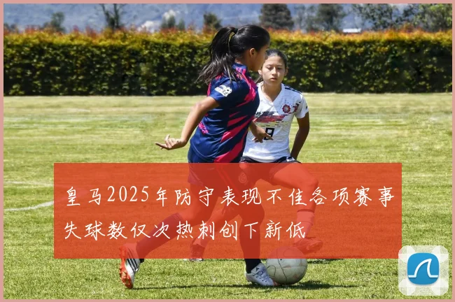 皇马2025年防守表现不佳各项赛事失球数仅次热刺创下新低
