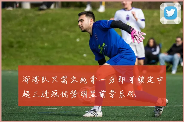 海港队只需末轮拿一分即可锁定中超三连冠优势明显前景乐观