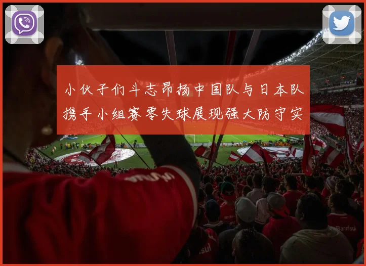 小伙子们斗志昂扬中国队与日本队携手小组赛零失球展现强大防守实力