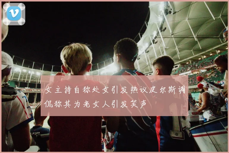 女主持自称处女引发热议皮尔斯调侃称其为老女人引发笑声