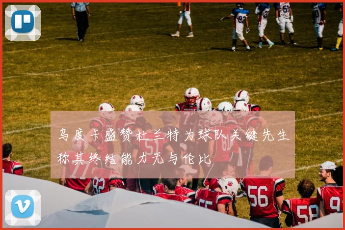 乌度卡盛赞杜兰特为球队关键先生称其终结能力无与伦比