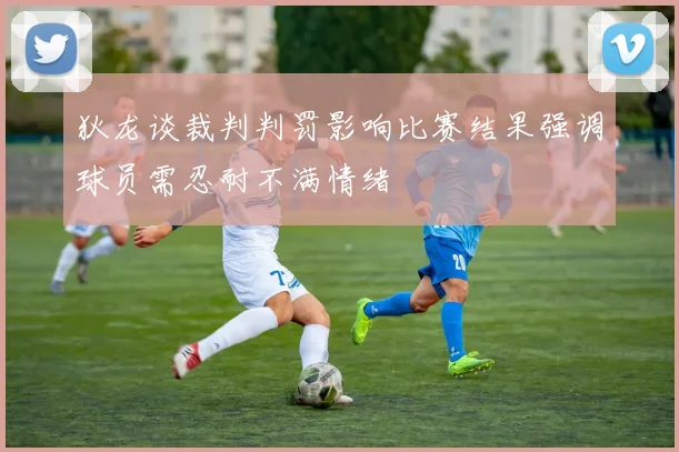 狄龙谈裁判判罚影响比赛结果强调球员需忍耐不满情绪