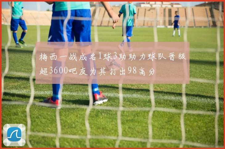梅西一战成名1球3助助力球队晋级超3600吧友为其打出98高分