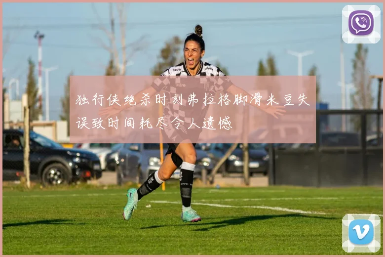 独行侠绝杀时刻弗拉格脚滑米豆失误致时间耗尽令人遗憾
