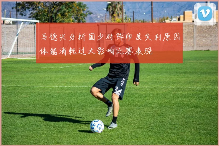 马德兴分析国少对阵印度失利原因体能消耗过大影响比赛表现