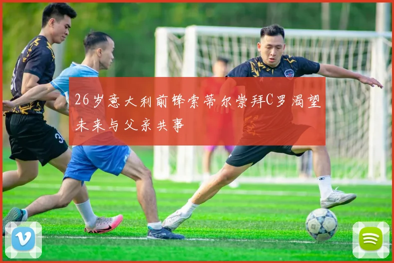 26岁意大利前锋索蒂尔崇拜C罗渴望未来与父亲共事