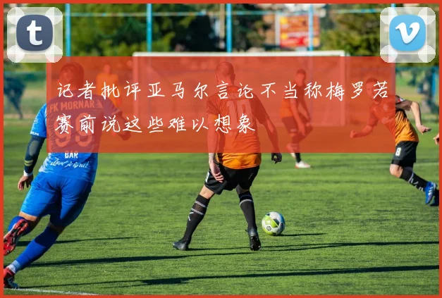 记者批评亚马尔言论不当称梅罗若赛前说这些难以想象