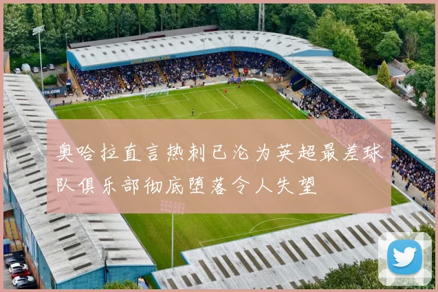 奥哈拉直言热刺已沦为英超最差球队俱乐部彻底堕落令人失望