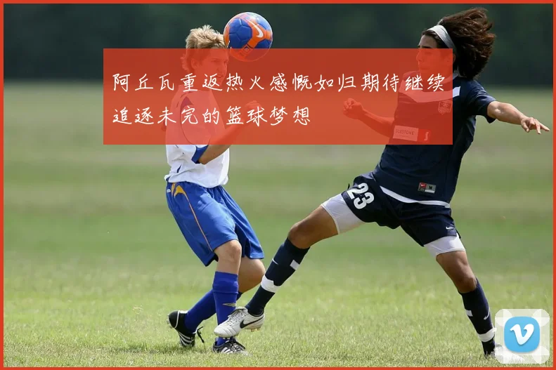 阿丘瓦重返热火感慨如归期待继续追逐未完的篮球梦想