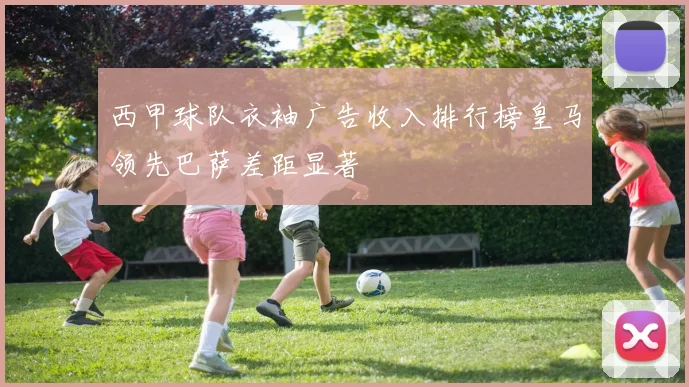 西甲球队衣袖广告收入排行榜皇马领先巴萨差距显著