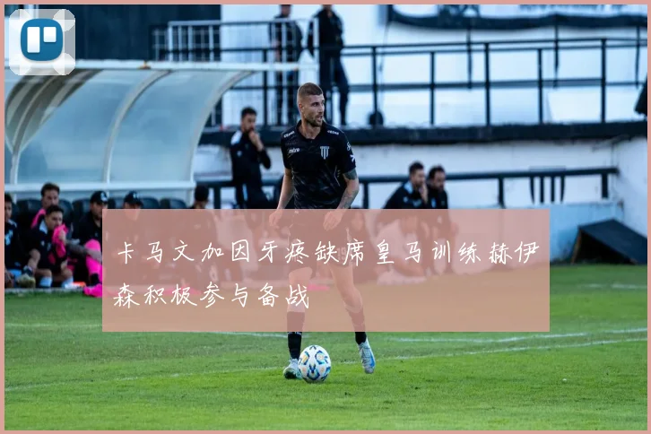 卡马文加因牙疼缺席皇马训练赫伊森积极参与备战
