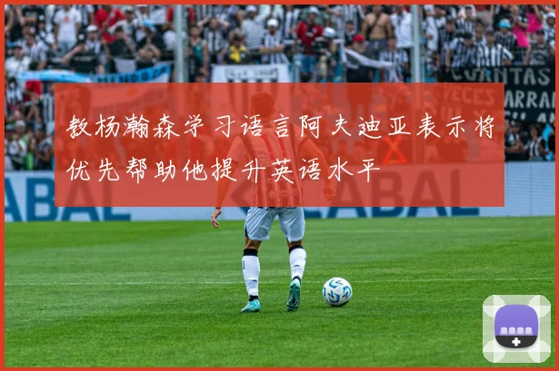 教杨瀚森学习语言阿夫迪亚表示将优先帮助他提升英语水平