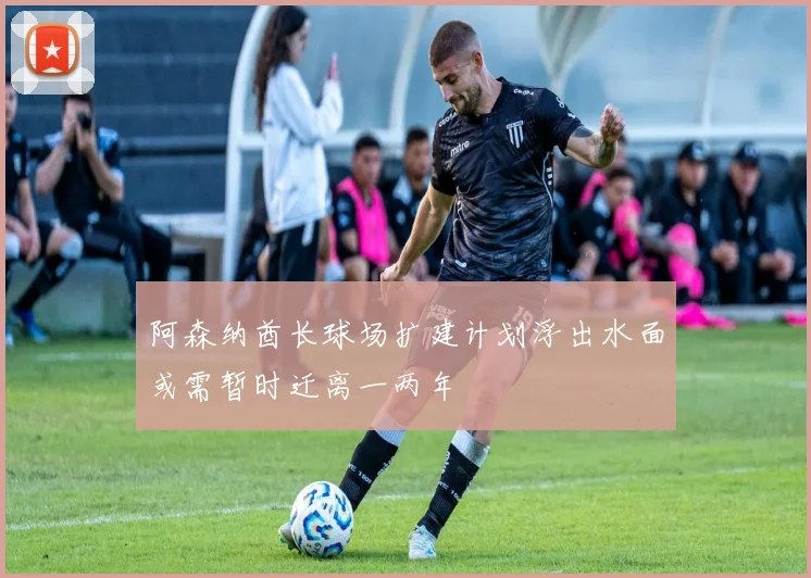 阿森纳酋长球场扩建计划浮出水面或需暂时迁离一两年