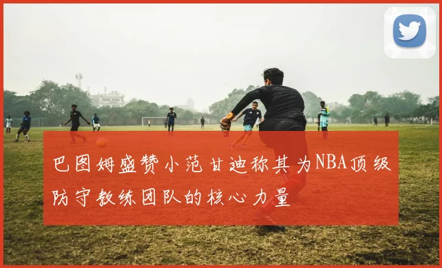 巴图姆盛赞小范甘迪称其为NBA顶级防守教练团队的核心力量